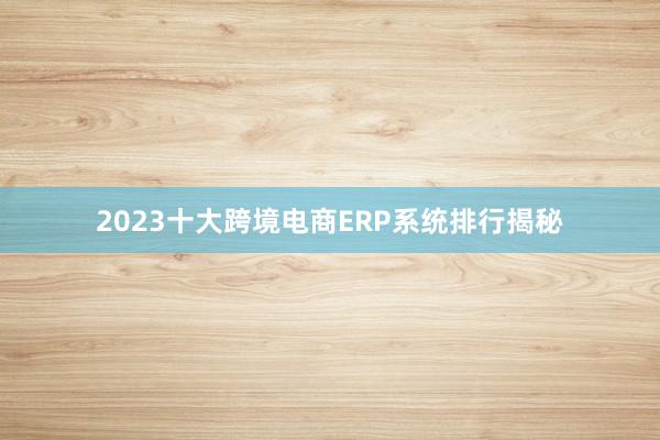 2023十大跨境电商ERP系统排行揭秘